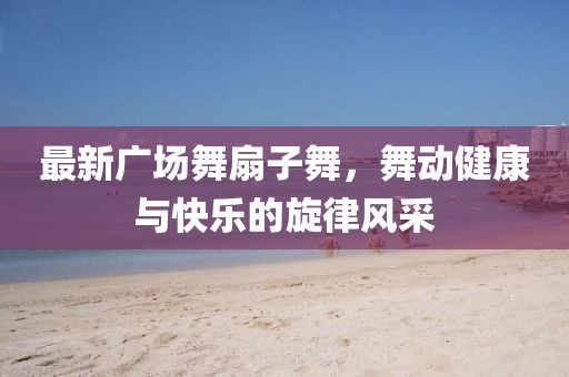 最新廣場(chǎng)舞扇子舞，舞動(dòng)健康與快樂的旋律風(fēng)采