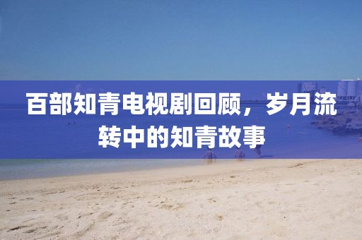 百部知青電視劇回顧，歲月流轉中的知青故事