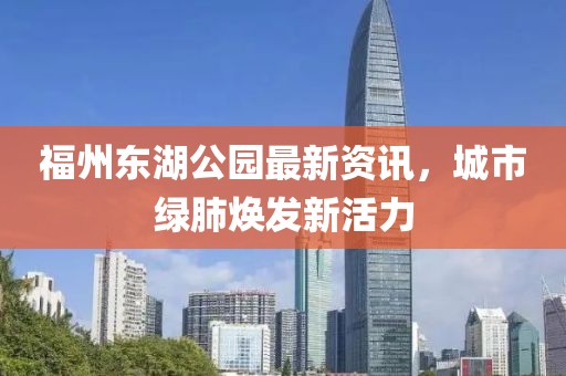 福州東湖公園最新資訊，城市綠肺煥發(fā)新活力