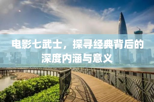 電影七武士，探尋經(jīng)典背后的深度內(nèi)涵與意義