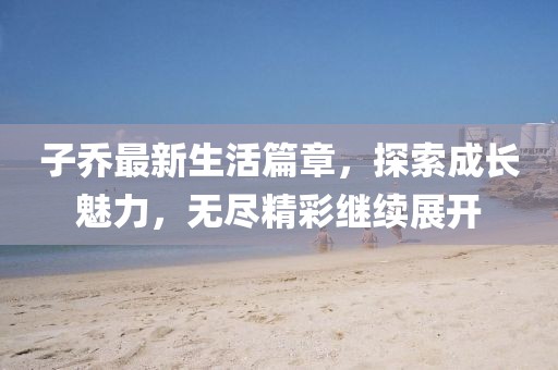 子喬最新生活篇章，探索成長魅力，無盡精彩繼續(xù)展開