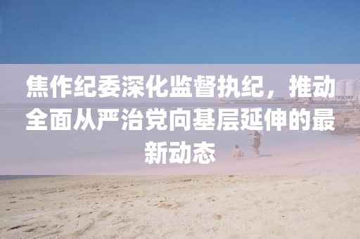 焦作紀委深化監(jiān)督執(zhí)紀，推動全面從嚴治黨向基層延伸的最新動態(tài)