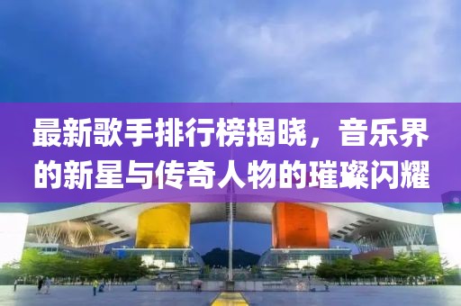 最新歌手排行榜揭曉，音樂界的新星與傳奇人物的璀璨閃耀