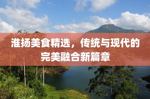 淮揚(yáng)美食精選，傳統(tǒng)與現(xiàn)代的完美融合新篇章