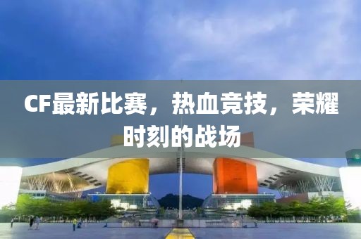 CF最新比賽，熱血競(jìng)技，榮耀時(shí)刻的戰(zhàn)場(chǎng)