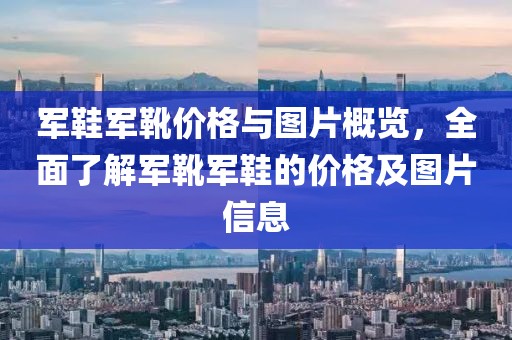 軍鞋軍靴價(jià)格與圖片概覽，全面了解軍靴軍鞋的價(jià)格及圖片信息