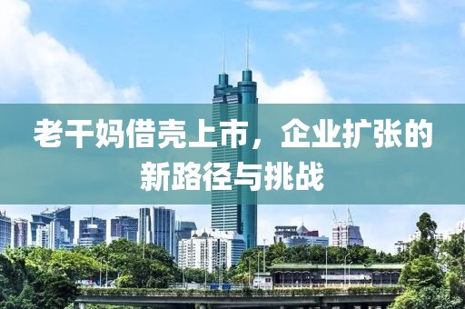老干媽借殼上市，企業(yè)擴張的新路徑與挑戰(zhàn)