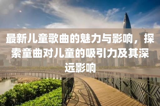 最新兒童歌曲的魅力與影響，探索童曲對兒童的吸引力及其深遠(yuǎn)影響