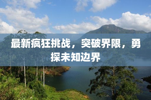 最新瘋狂挑戰(zhàn)，突破界限，勇探未知邊界