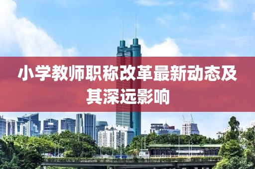 小學(xué)教師職稱改革最新動(dòng)態(tài)及其深遠(yuǎn)影響