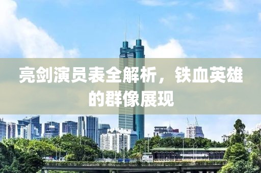 亮劍演員表全解析，鐵血英雄的群像展現(xiàn)