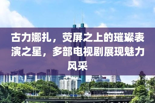 古力娜扎，熒屏之上的璀璨表演之星，多部電視劇展現(xiàn)魅力風采
