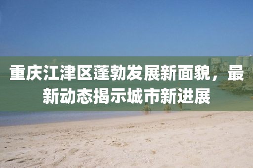重慶江津區(qū)蓬勃發(fā)展新面貌，最新動(dòng)態(tài)揭示城市新進(jìn)展