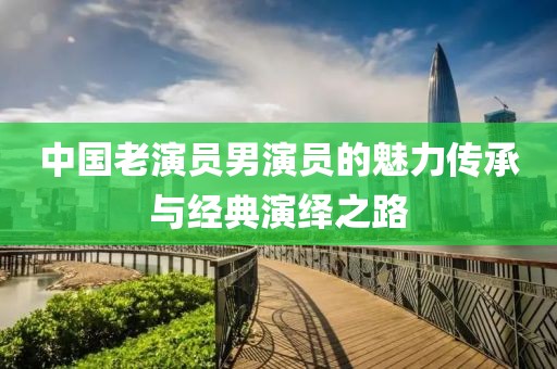 中國老演員男演員的魅力傳承與經(jīng)典演繹之路
