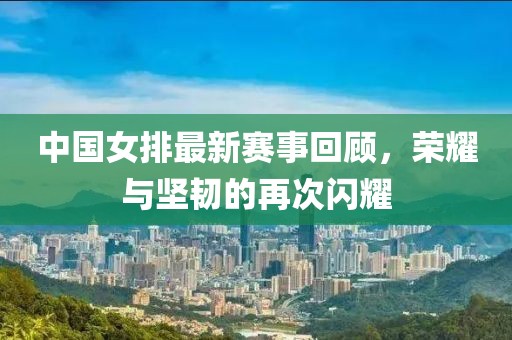 中國女排最新賽事回顧，榮耀與堅韌的再次閃耀
