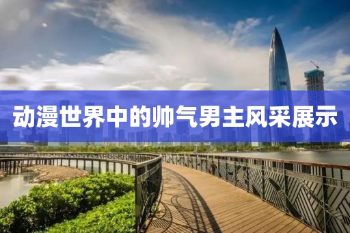 動漫世界中的帥氣男主風(fēng)采展示