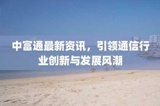 中富通最新資訊，引領(lǐng)通信行業(yè)創(chuàng)新與發(fā)展風(fēng)潮