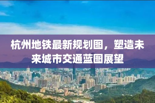 杭州地鐵最新規(guī)劃圖，塑造未來(lái)城市交通藍(lán)圖展望